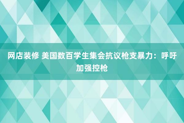 网店装修 美国数百学生集会抗议枪支暴力：呼吁加强控枪