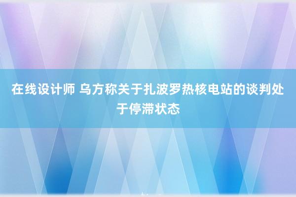 在线设计师 乌方称关于扎波罗热核电站的谈判处于停滞状态