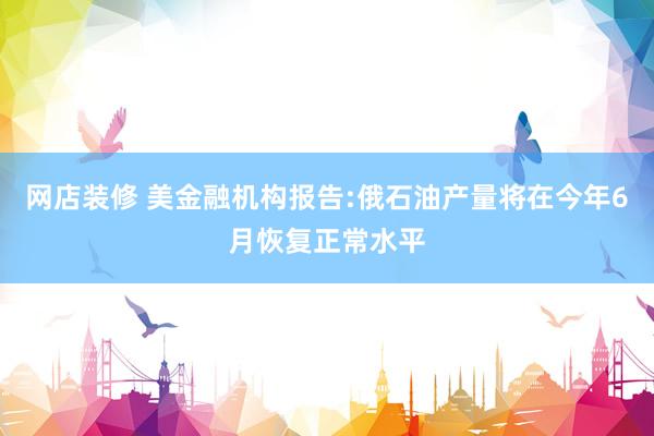 网店装修 美金融机构报告:俄石油产量将在今年6月恢复正常水平