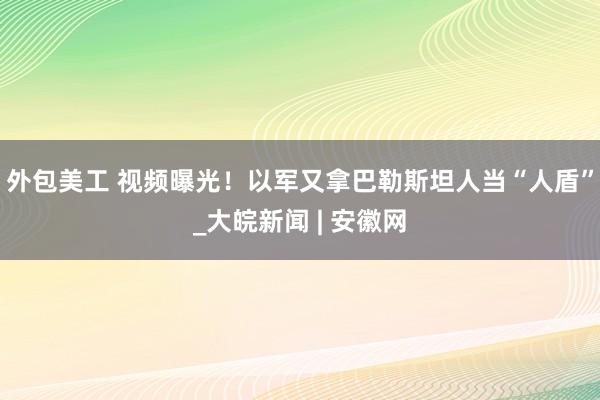 外包美工 视频曝光！以军又拿巴勒斯坦人当“人盾”_大皖新闻 | 安徽网