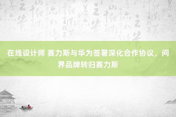 在线设计师 赛力斯与华为签署深化合作协议，问界品牌转归赛力斯