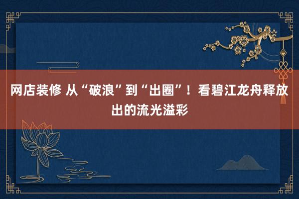 网店装修 从“破浪”到“出圈”！看碧江龙舟释放出的流光溢彩