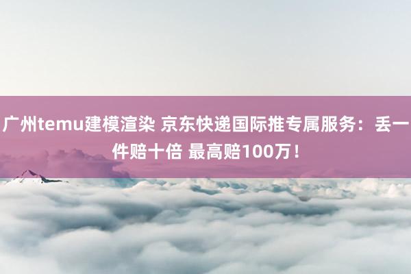 广州temu建模渲染 京东快递国际推专属服务：丢一件赔十倍 最高赔100万！