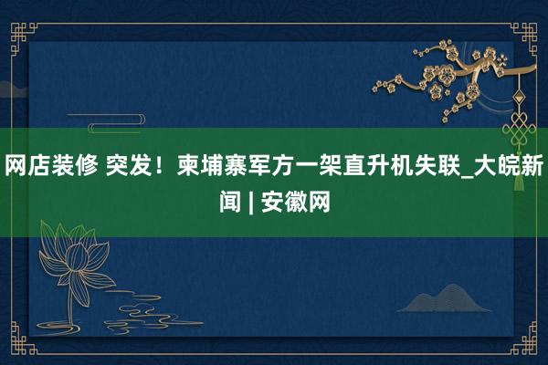 网店装修 突发！柬埔寨军方一架直升机失联_大皖新闻 | 安徽网