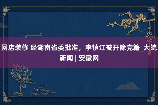 网店装修 经湖南省委批准，李镇江被开除党籍_大皖新闻 | 安徽网