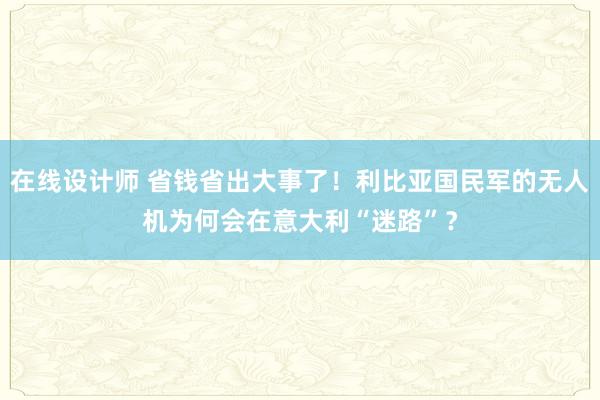 在线设计师 省钱省出大事了！利比亚国民军的无人机为何会在意大利“迷路”？