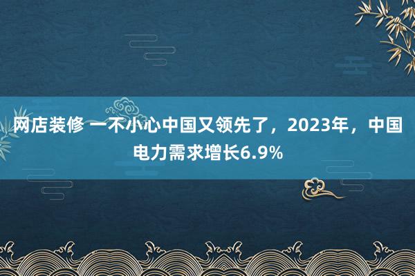 网店装修 一不小心中国又领先了，2023年，中国电力需求增长6.9%