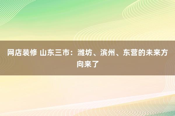 网店装修 山东三市：潍坊、滨州、东营的未来方向来了