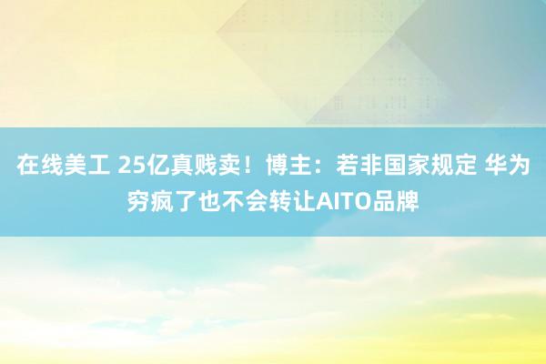 在线美工 25亿真贱卖！博主：若非国家规定 华为穷疯了也不会转让AITO品牌