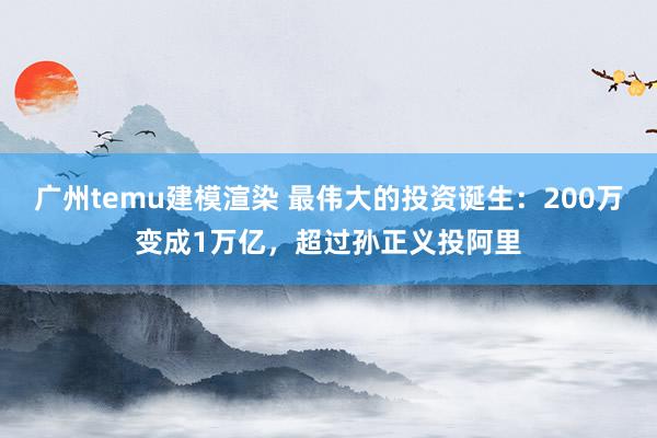 广州temu建模渲染 最伟大的投资诞生：200万变成1万亿，超过孙正义投阿里