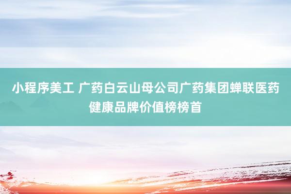 小程序美工 广药白云山母公司广药集团蝉联医药健康品牌价值榜榜首