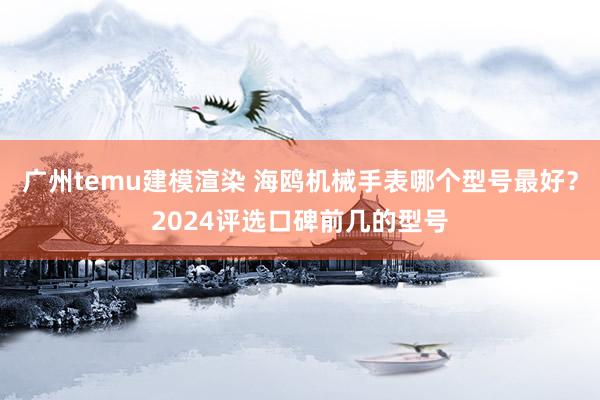 广州temu建模渲染 海鸥机械手表哪个型号最好？2024评选口碑前几的型号