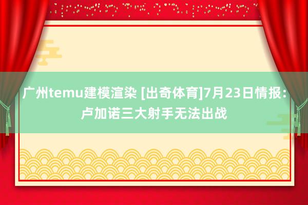 广州temu建模渲染 [出奇体育]7月23日情报：卢加诺三大射手无法出战