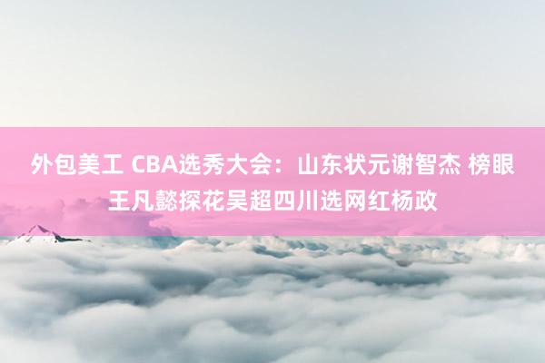 外包美工 CBA选秀大会：山东状元谢智杰 榜眼王凡懿探花吴超四川选网红杨政