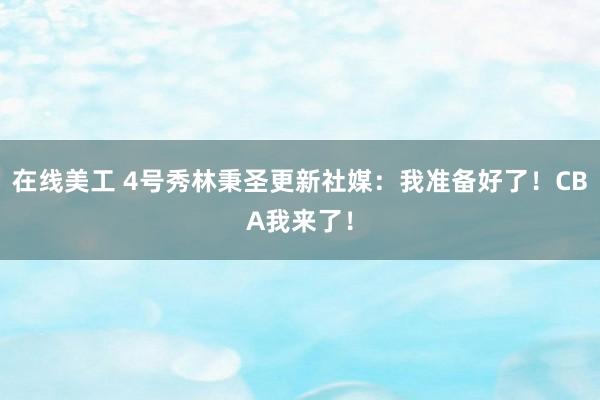 在线美工 4号秀林秉圣更新社媒：我准备好了！CBA我来了！