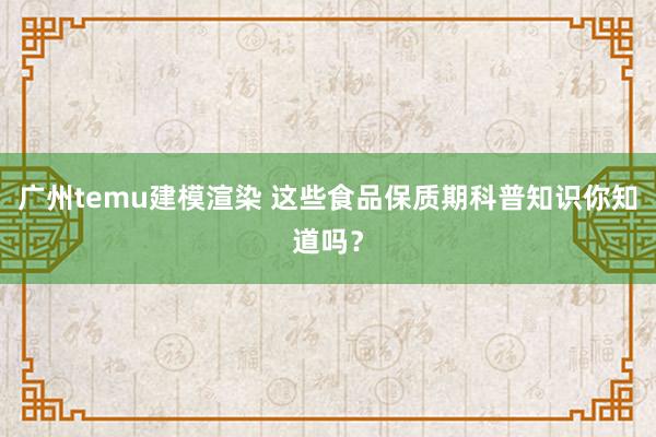 广州temu建模渲染 这些食品保质期科普知识你知道吗？