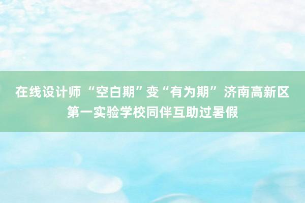 在线设计师 “空白期”变“有为期” 济南高新区第一实验学校同伴互助过暑假