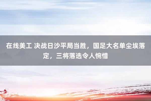 在线美工 决战日沙平局当胜，国足大名单尘埃落定，三将落选令人惋惜