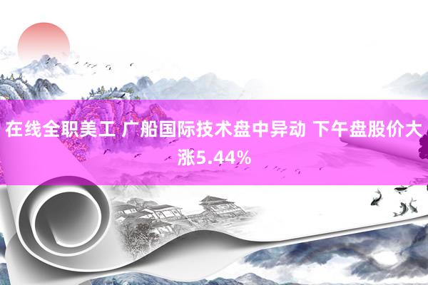 在线全职美工 广船国际技术盘中异动 下午盘股价大涨5.44%