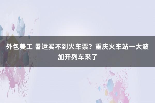 外包美工 暑运买不到火车票？重庆火车站一大波加开列车来了