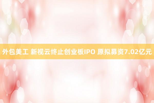 外包美工 新视云终止创业板IPO 原拟募资7.02亿元