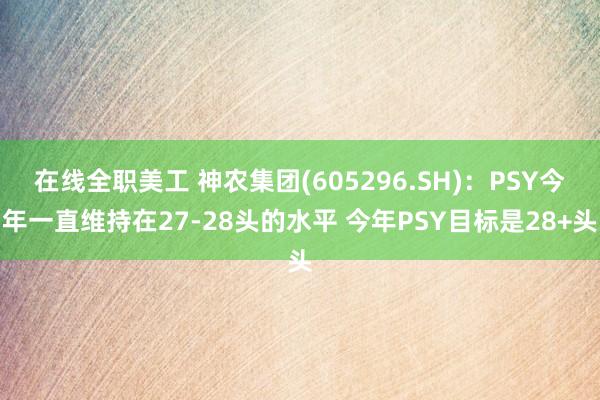 在线全职美工 神农集团(605296.SH)：PSY今年一直维持在27-28头的水平 今年PSY目标是28+头