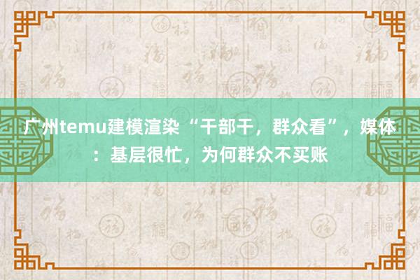 广州temu建模渲染 “干部干，群众看”，媒体：基层很忙，为何群众不买账