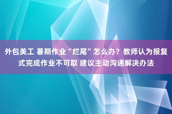 外包美工 暑期作业“烂尾”怎么办？教师认为报复式完成作业不可取 建议主动沟通解决办法