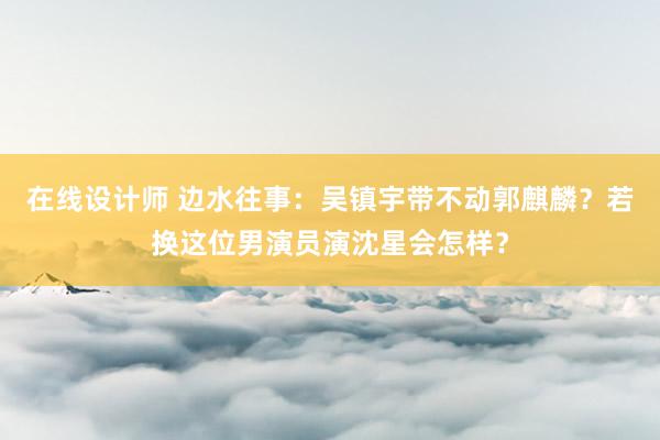 在线设计师 边水往事：吴镇宇带不动郭麒麟？若换这位男演员演沈星会怎样？