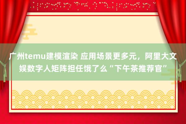 广州temu建模渲染 应用场景更多元，阿里大文娱数字人矩阵担任饿了么“下午茶推荐官”