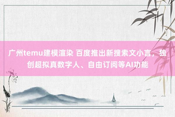 广州temu建模渲染 百度推出新搜索文小言，独创超拟真数字人、自由订阅等AI功能